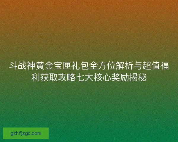 斗战神黄金宝匣礼包全方位解析与超值福利获取攻略七大核心奖励揭秘