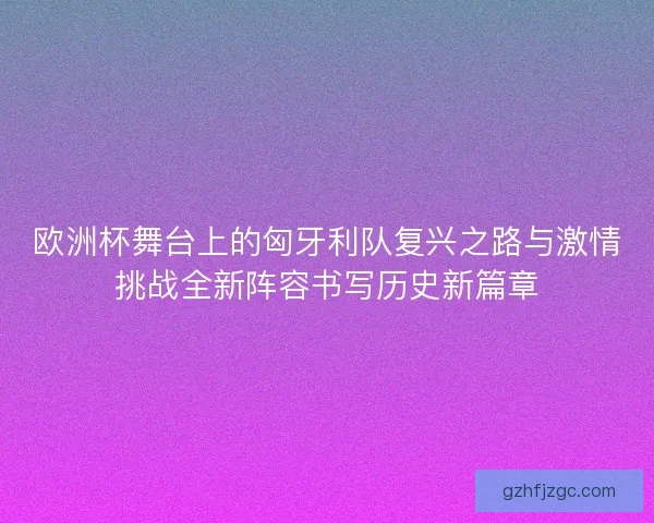 欧洲杯舞台上的匈牙利队复兴之路与激情挑战全新阵容书写历史新篇章