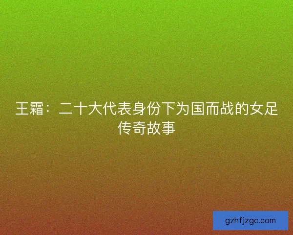 王霜：二十大代表身份下为国而战的女足传奇故事